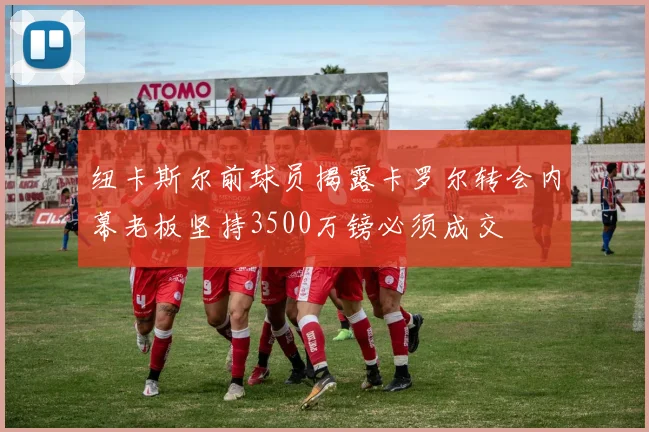 纽卡斯尔前球员揭露卡罗尔转会内幕老板坚持3500万镑必须成交