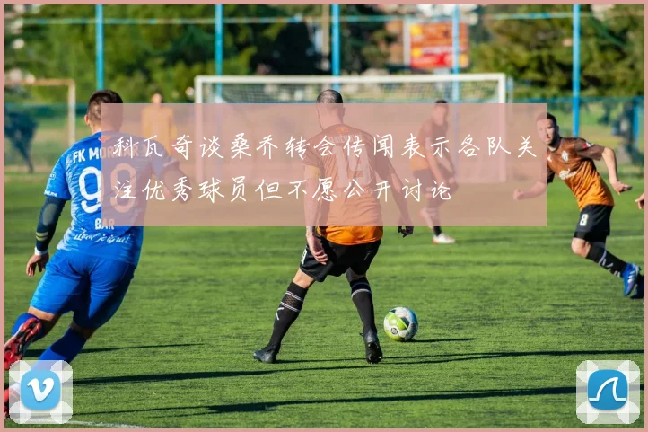科瓦奇谈桑乔转会传闻表示各队关注优秀球员但不愿公开讨论