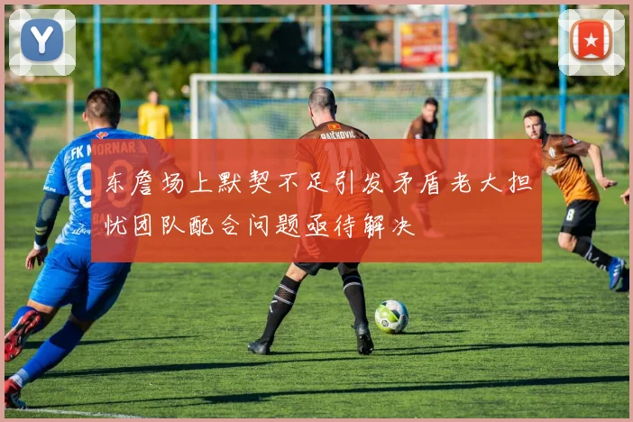 东詹场上默契不足引发矛盾老大担忧团队配合问题亟待解决