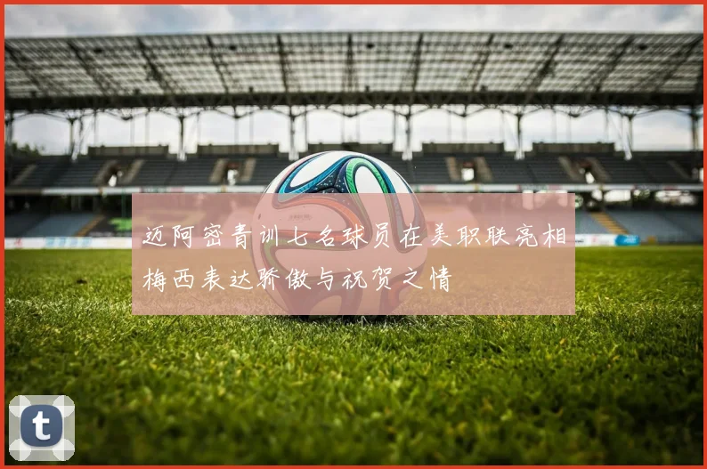 迈阿密青训七名球员在美职联亮相梅西表达骄傲与祝贺之情