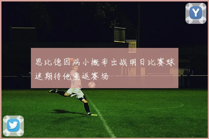 恩比德因病小概率出战明日比赛球迷期待他重返赛场