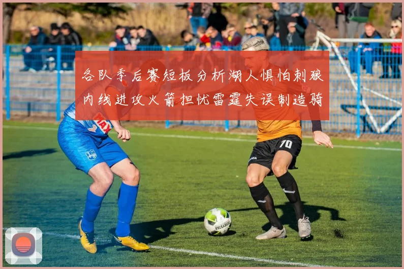 各队季后赛短板分析湖人惧怕刺狼内线进攻火箭担忧雷霆失误制造骑士防三分能力不足