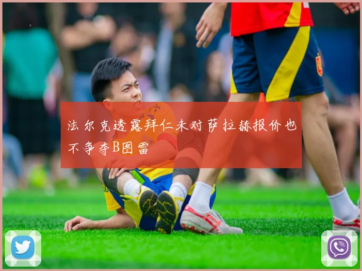法尔克透露拜仁未对萨拉赫报价也不争夺B图雷
