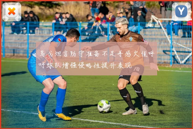 乌戈坦言防守准备不足手感欠佳呼吁球队增强侵略性提升表现