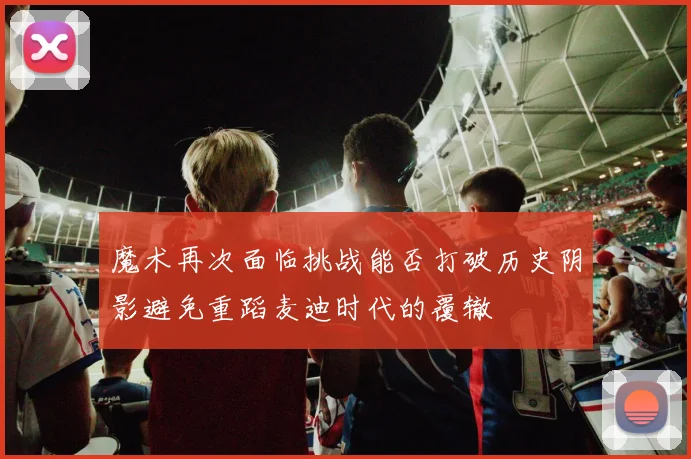 魔术再次面临挑战能否打破历史阴影避免重蹈麦迪时代的覆辙