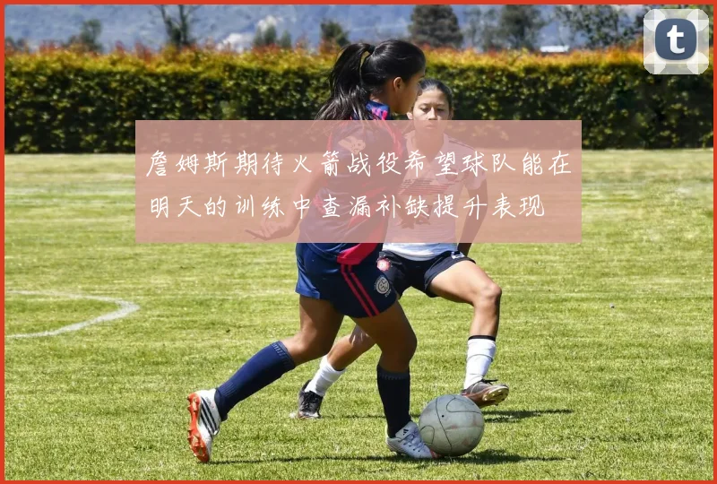 詹姆斯期待火箭战役希望球队能在明天的训练中查漏补缺提升表现
