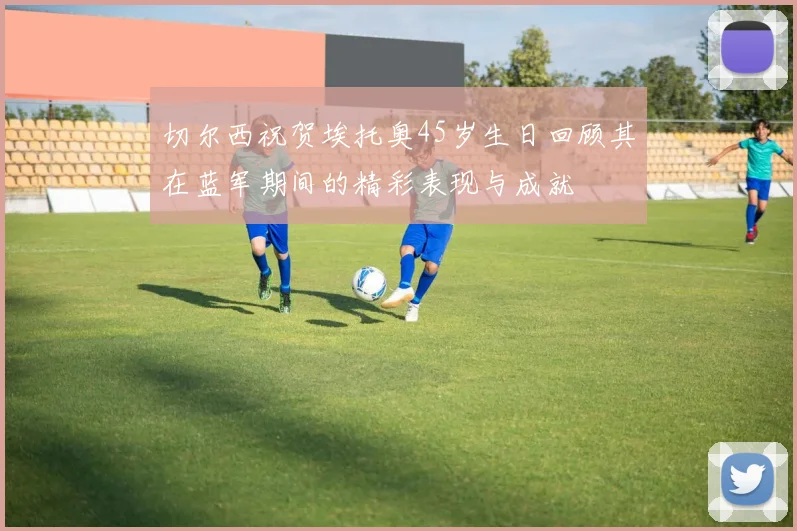 切尔西祝贺埃托奥45岁生日回顾其在蓝军期间的精彩表现与成就