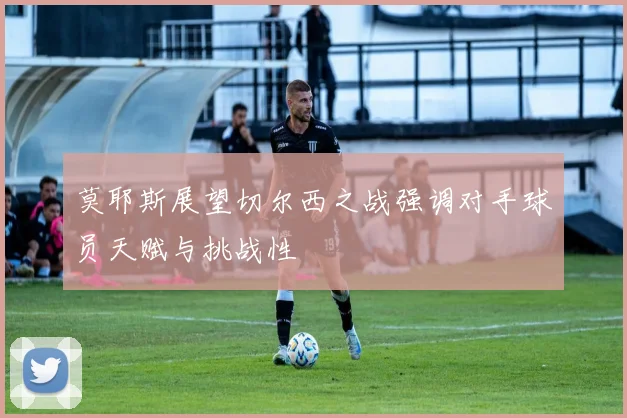 莫耶斯展望切尔西之战强调对手球员天赋与挑战性