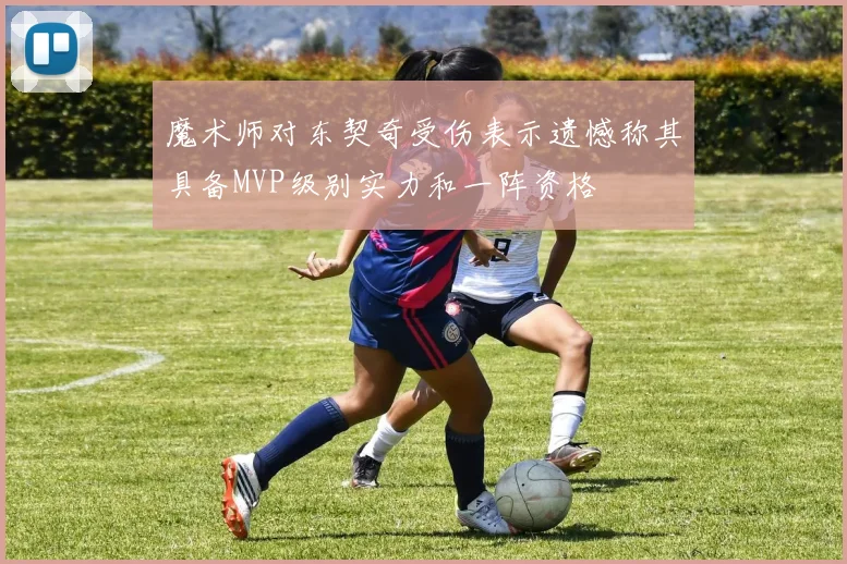 魔术师对东契奇受伤表示遗憾称其具备MVP级别实力和一阵资格