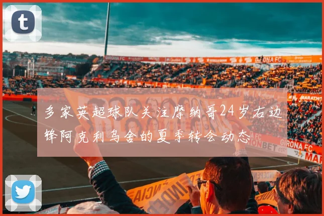多家英超球队关注摩纳哥24岁右边锋阿克利乌舍的夏季转会动态