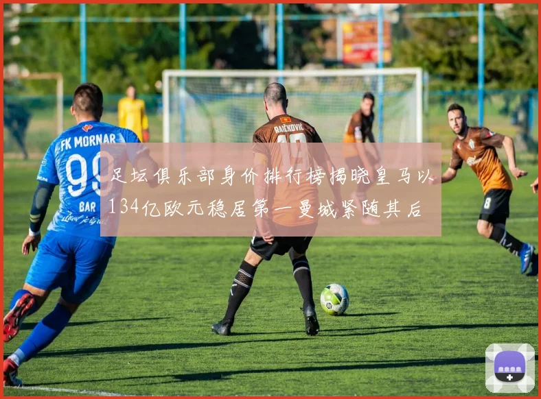 足坛俱乐部身价排行榜揭晓皇马以134亿欧元稳居第一曼城紧随其后
