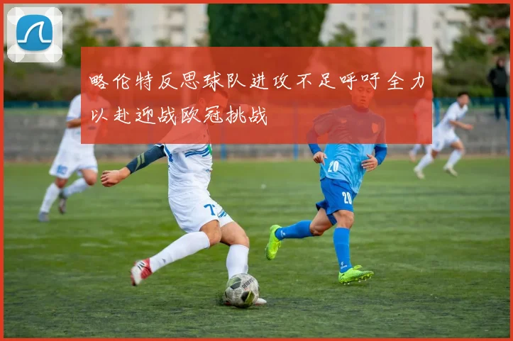 略伦特反思球队进攻不足呼吁全力以赴迎战欧冠挑战