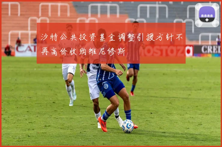 沙特公共投资基金调整引援方针不再高价收购维尼修斯