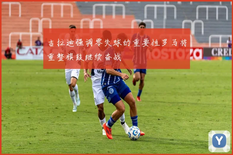 吉拉迪强调零失球的重要性罗马将重整旗鼓继续奋战