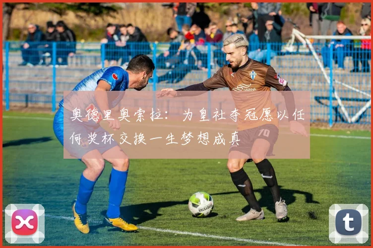 奥德里奥索拉：为皇社夺冠愿以任何奖杯交换一生梦想成真