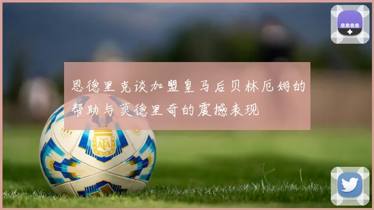 恩德里克谈加盟皇马后贝林厄姆的帮助与莫德里奇的震撼表现