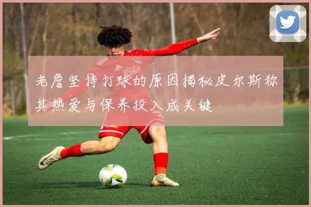 老詹坚持打球的原因揭秘皮尔斯称其热爱与保养投入成关键