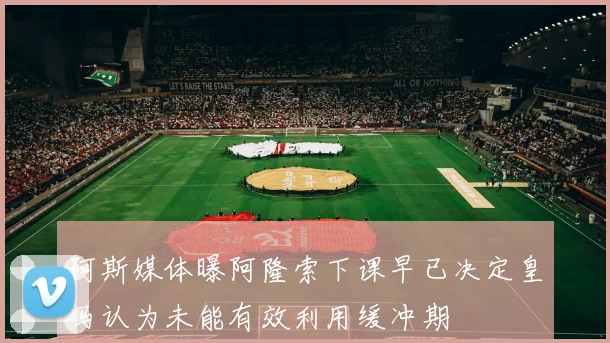 阿斯媒体曝阿隆索下课早已决定皇马认为未能有效利用缓冲期