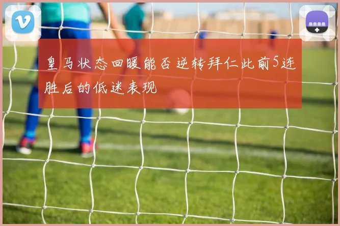 皇马状态回暖能否逆转拜仁此前5连胜后的低迷表现