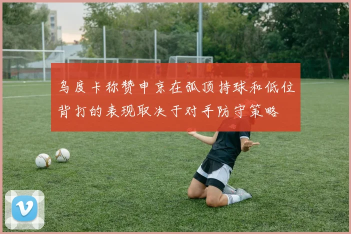 乌度卡称赞申京在弧顶持球和低位背打的表现取决于对手防守策略