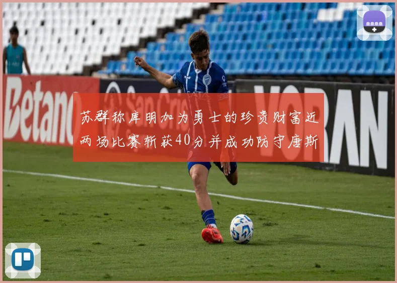 苏群称库明加为勇士的珍贵财富近两场比赛斩获40分并成功防守唐斯