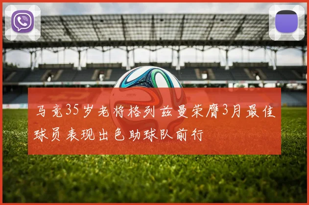 马竞35岁老将格列兹曼荣膺3月最佳球员表现出色助球队前行