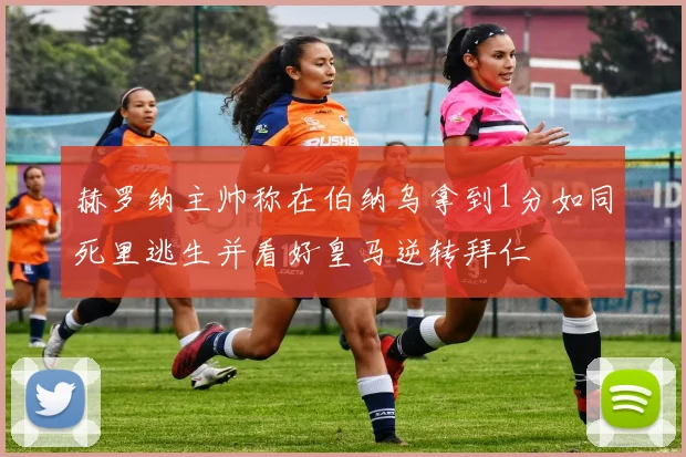 赫罗纳主帅称在伯纳乌拿到1分如同死里逃生并看好皇马逆转拜仁