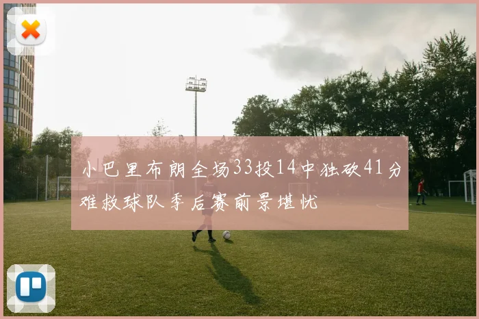 小巴里布朗全场33投14中独砍41分难救球队季后赛前景堪忧