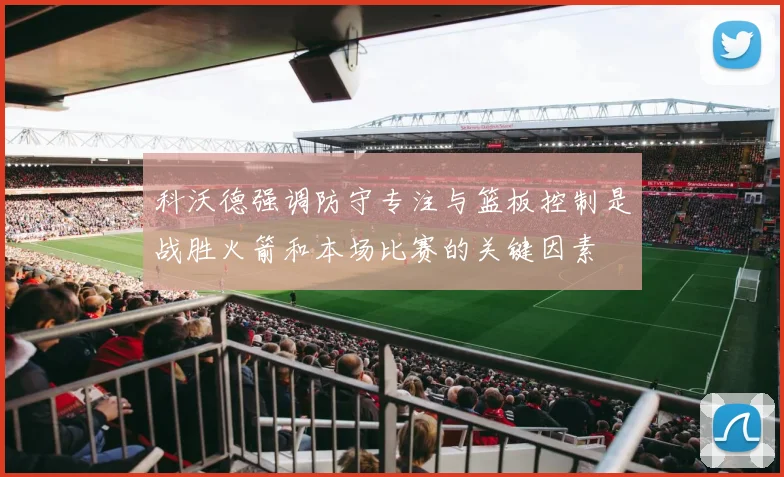 科沃德强调防守专注与篮板控制是战胜火箭和本场比赛的关键因素