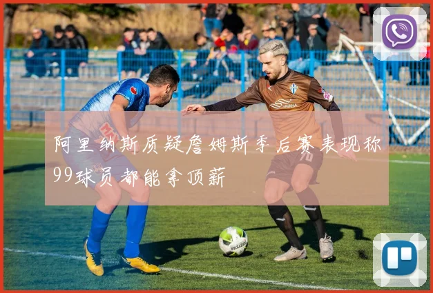 阿里纳斯质疑詹姆斯季后赛表现称99球员都能拿顶薪