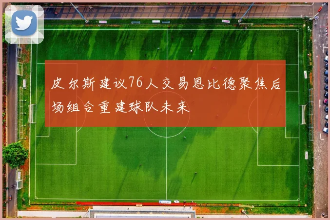 皮尔斯建议76人交易恩比德聚焦后场组合重建球队未来