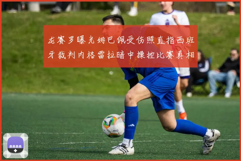 龙赛罗曝光姆巴佩受伤照直指西班牙裁判内格雷拉暗中操控比赛真相